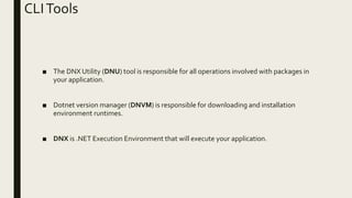 CLITools
■ The DNX Utility (DNU) tool is responsible for all operations involved with packages in
your application.
■ Dotnet version manager (DNVM) is responsible for downloading and installation
environment runtimes.
■ DNX is .NET Execution Environment that will execute your application.
 