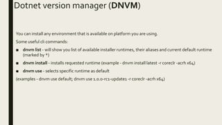 Dotnet version manager (DNVM)
You can install any environment that is available on platform you are using.
Some useful cli commands:
■ dnvm list - will show you list of available installer runtimes, their aliases and current default runtime
(marked by *)
■ dnvm install - installs requested runtime (example - dnvm install latest -r coreclr -acrh x64)
■ dnvm use - selects specific runtime as default
(examples - dnvm use default; dnvm use 1.0.0-rc1-update1 -r coreclr -acrh x64)
 