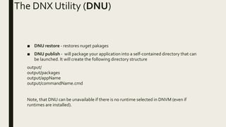 The DNX Utility (DNU)
■ DNU restore - restores nuget pakages
■ DNU publish - will package your application into a self-contained directory that can
be launched. It will create the following directory structure
output/
output/packages
output/appName
output/commandName.cmd
Note, that DNU can be unavailable if there is no runtime selected in DNVM (even if
runtimes are installed).
 