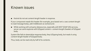 Known issues
■ Kestrel do not set content-length header in response.
If your component needs this header (for example, java-based vert.x uses content-length
to read message body), add middleware as workaround.
■ While working with 3rd party datasources, especially withWCF SOAP (IIS) services,
server can send response with GZipped content + content-length (header) of GZipped
body.
System libs fails to deserialize response body, they UZipping body, but reads it using
content-length header of GZipped body.
Thus, body can be read only by half of its contents.
 
