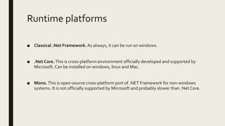 Runtime platforms
■ Classical .Net Framework.As always, it can be run on windows.
■ .Net Core.This is cross-platform environment officially developed and supported by
Microsoft.Can be installed on windows, linux and Mac.
■ Mono.This is open-source cross-platform port of .NET Framework for non-windows
systems. It is not officially supported by Microsoft and probably slower than .Net Core.
 