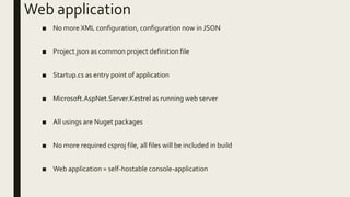 Web application
■ No more XML configuration, configuration now in JSON
■ Project.json as common project definition file
■ Startup.cs as entry point of application
■ Microsoft.AspNet.Server.Kestrel as running web server
■ All usings are Nuget packages
■ No more required csproj file, all files will be included in build
■ Web application = self-hostable console-application
 