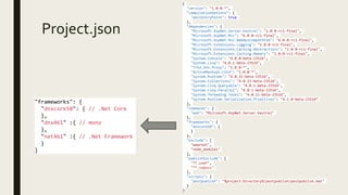 Project.json
{
"version": "1.0.0-*",
"compilationOptions": {
"emitEntryPoint": true
},
"dependencies": {
"Microsoft.AspNet.Server.Kestrel": "1.0.0-rc1-final",
"Microsoft.AspNet.Mvc": "6.0.0-rc1-final",
"Microsoft.AspNet.Mvc.WebApiCompatShim": "6.0.0-rc1-final",
"Microsoft.Extensions.Logging": "1.0.0-rc1-final",
"Microsoft.Extensions.Caching.Abstractions": "1.0.0-rc1-final",
"Microsoft.Extensions.Caching.Memory": "1.0.0-rc1-final",
"System.Console": "4.0.0-beta-23516",
"System.Linq": "4.0.1-beta-23516",
"Trkd.Dnx.Proxy": "1.0.0-*",
"ActiveMashups.Core": "1.0.0-*",
"System.Runtime": "4.0.21-beta-23516",
"System.Collections": "4.0.11-beta-23516",
"System.Linq.Queryable": "4.0.1-beta-23516",
"System.Linq.Parallel": "4.0.1-beta-23516",
"System.Threading.Tasks": "4.0.11-beta-23516",
"System.Runtime.Serialization.Primitives": "4.1.0-beta-23516“
},
"commands": {
"web": "Microsoft.AspNet.Server.Kestrel"
},
"frameworks": {
"dnxcore50": {
}
},
"exclude": [
"wwwroot",
"node_modules"
],
"publishExclude": [
"**.user",
"**.vspscc"
],
"scripts": {
"postpublish": "%project:Directory%/postpublish/postpublish.bat"
}
}
"frameworks": {
"dnxcore50": { // .Net Core
},
"dnx461" :{ // mono
},
"net461" :{ // .Net Framework
}
}
 