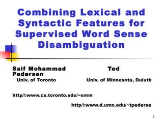 Combining Lexical and Syntactic Features for Supervised Word Sense Disambiguation Saif Mohammad  Ted Pedersen Univ. of Toronto  Univ. of Minnesota, Duluth  http//:www.cs.toronto.edu/~smm            http//:www.d.umn.edu/~tpederse 