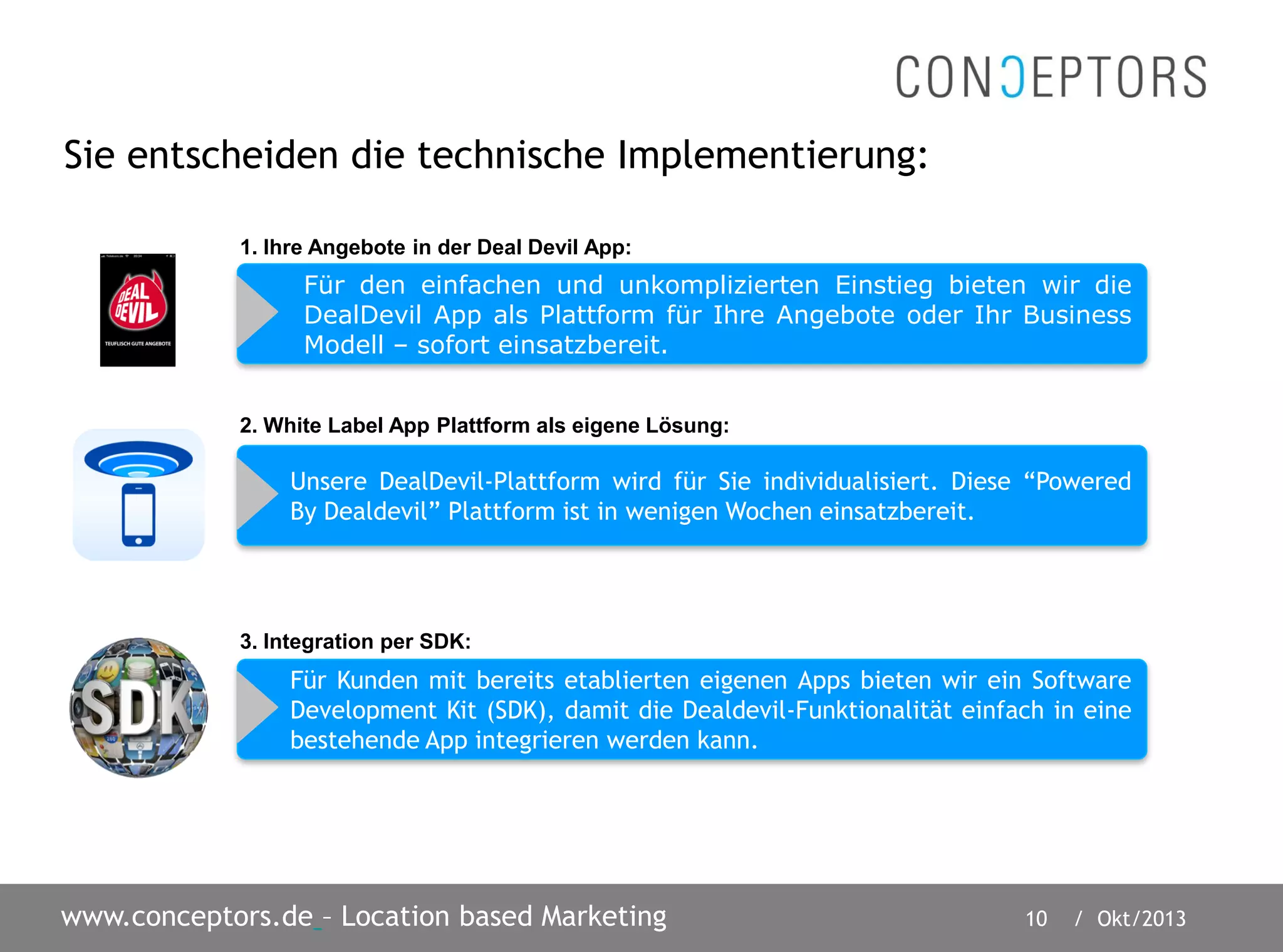 10 / Okt/2013www.conceptors.de – Location based Marketing
Sie entscheiden die technische Implementierung:
Für den einfachen und unkomplizierten Einstieg bieten wir die
DealDevil App als Plattform für Ihre Angebote oder Ihr Business
Modell – sofort einsatzbereit.
Unsere DealDevil-Plattform wird für Sie individualisiert. Diese “Powered
By Dealdevil” Plattform ist in wenigen Wochen einsatzbereit.
Für Kunden mit bereits etablierten eigenen Apps bieten wir ein Software
Development Kit (SDK), damit die Dealdevil-Funktionalität einfach in eine
bestehende App integrieren werden kann.
2. White Label App Plattform als eigene Lösung:
1. Ihre Angebote in der Deal Devil App:
3. Integration per SDK:
 