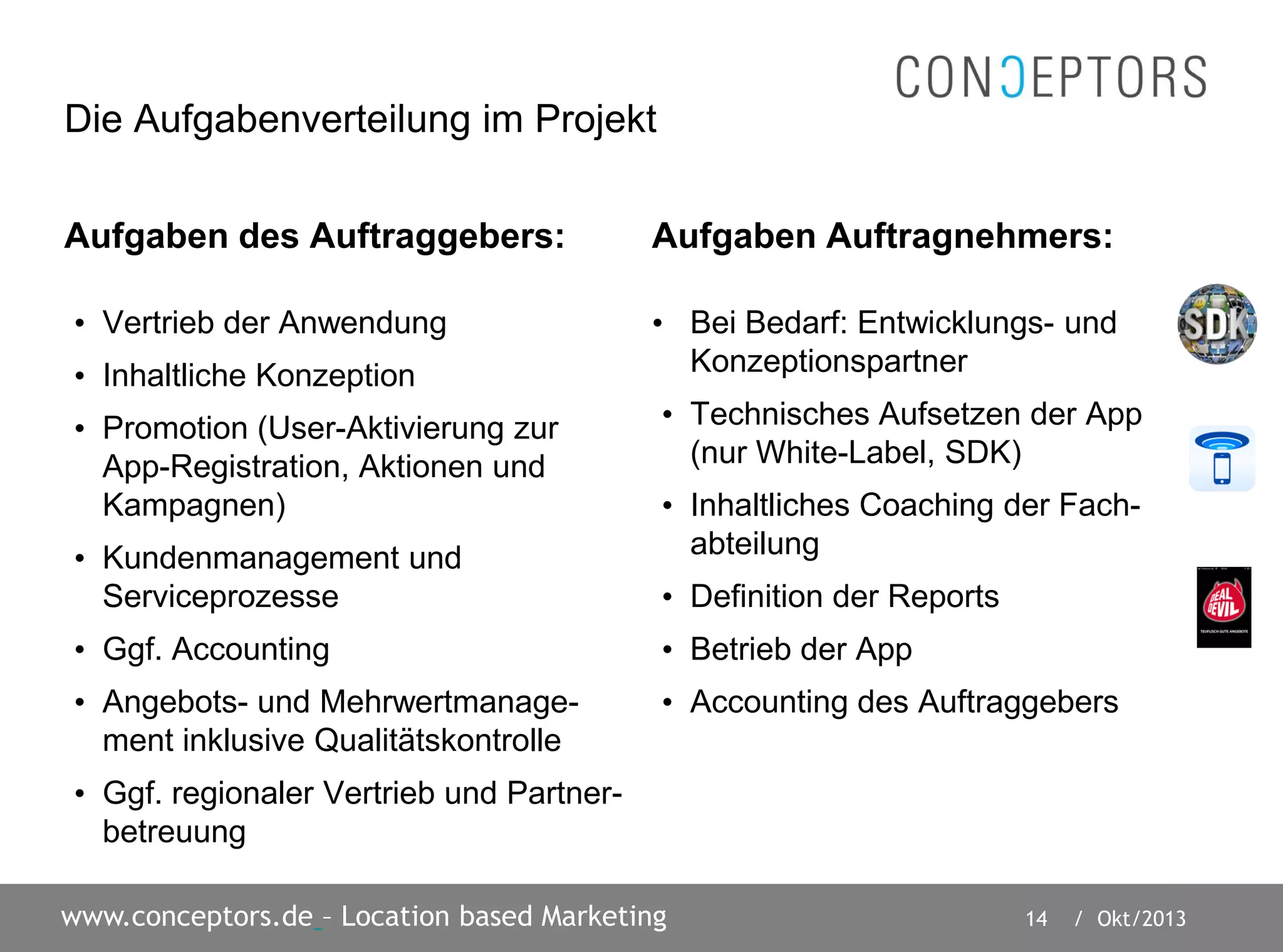 14 / Okt/2013www.conceptors.de – Location based Marketing
Forschungt
Großhandel Nutzt die Seite als Informationsplattform und evt. für Auftragsplatzierung
Die Aufgabenverteilung im Projekt
Aufgaben des Auftraggebers:
• Vertrieb der Anwendung
• Inhaltliche Konzeption
• Promotion (User-Aktivierung zur
App-Registration, Aktionen und
Kampagnen)
• Kundenmanagement und
Serviceprozesse
• Ggf. Accounting
• Angebots- und Mehrwertmanage-
ment inklusive Qualitätskontrolle
• Ggf. regionaler Vertrieb und Partner-
betreuung
Aufgaben Auftragnehmers:
• Bei Bedarf: Entwicklungs- und
Konzeptionspartner
• Technisches Aufsetzen der App
(nur White-Label, SDK)
• Inhaltliches Coaching der Fach-
abteilung
• Definition der Reports
• Betrieb der App
• Accounting des Auftraggebers
 