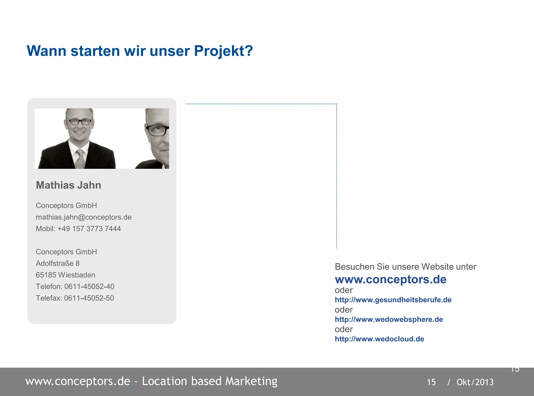 15 / Okt/2013www.conceptors.de – Location based Marketing
15
Mathias Jahn
Conceptors GmbH
mathias.jahn@conceptors.de
Mobil: +49 157 3773 7444
Conceptors GmbH
Adolfstraße 8
65185 Wiesbaden
Telefon: 0611-45052-40
Telefax: 0611-45052-50
oder
http://www.gesundheitsberufe.de
oder
http://www.wedowebsphere.de
oder
http://www.wedocloud.de
Wann starten wir unser Projekt?
Besuchen Sie unsere Website unter
www.conceptors.de
 