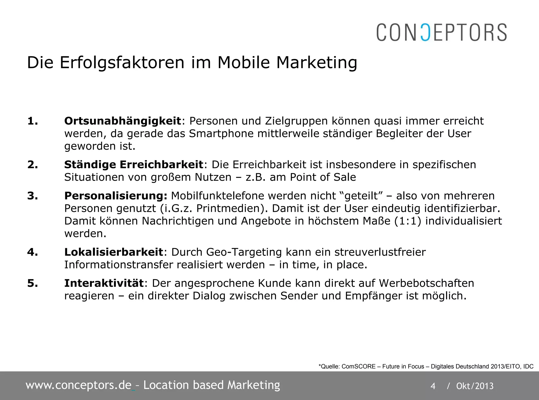 4 / Okt/2013www.conceptors.de – Location based Marketing
Die Erfolgsfaktoren im Mobile Marketing
1. Ortsunabhängigkeit: Personen und Zielgruppen können quasi immer erreicht
werden, da gerade das Smartphone mittlerweile ständiger Begleiter der User
geworden ist.
2. Ständige Erreichbarkeit: Die Erreichbarkeit ist insbesondere in spezifischen
Situationen von großem Nutzen – z.B. am Point of Sale
3. Personalisierung: Mobilfunktelefone werden nicht “geteilt” – also von mehreren
Personen genutzt (i.G.z. Printmedien). Damit ist der User eindeutig identifizierbar.
Damit können Nachrichtigen und Angebote in höchstem Maße (1:1) individualisiert
werden.
4. Lokalisierbarkeit: Durch Geo-Targeting kann ein streuverlustfreier
Informationstransfer realisiert werden – in time, in place.
5. Interaktivität: Der angesprochene Kunde kann direkt auf Werbebotschaften
reagieren – ein direkter Dialog zwischen Sender und Empfänger ist möglich.
*Quelle: ComSCORE – Future in Focus – Digitales Deutschland 2013/EITO, IDC
 