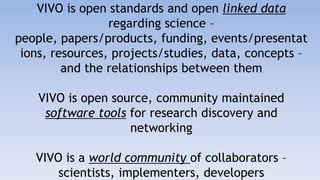VIVO is open standards and open linked data regarding science – people, papers/products, funding, events/presentations, resources, projects/studies, data, concepts – and the relationships between themVIVO is open source, community maintained software tools for research discovery and networkingVIVO is a world community of collaborators – scientists, implementers, developers