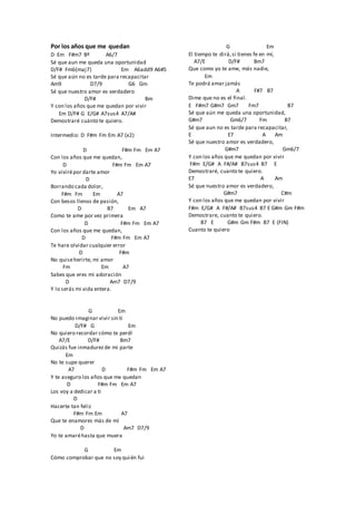 Por los años que me quedan
D Em F#m7 Bº A6/7
Sé que aun me queda una oportunidad
D/F# Fm6(maj7) Em A6add9 A6#5
Sé que aún no es tarde para recapacitar
Am9 D7/9 G6 Gm
Sé que nuestro amor es verdadero
D/F# Bm
Y con los años que me quedan por vivir
Em D/F# G E/G# A7sus4 A7/A#
Demostraré cuánto te quiero.
Intermedio: D F#m Fm Em A7 (x2)
D F#m Fm Em A7
Con los años que me quedan,
D F#m Fm Em A7
Yo vivirépor darte amor
D
Borrando cada dolor,
F#m Fm Em A7
Con besos llenos de pasión,
D B7 Em A7
Como te ame por vez primera
D F#m Fm Em A7
Con los años que me quedan,
D F#m Fm Em A7
Te hare olvidar cualquier error
D F#m
No quiseherirte, mi amor
Fm Em A7
Sabes que eres mi adoración
D Am7 D7/9
Y lo serás mi vida entera.
G Em
No puedo imaginar vivir sin ti
D/F# G Em
No quiero recordar cómo te perdí
A7/E D/F# Bm7
Quizás fue inmadurezde mi parte
Em
No te supe querer
A7 D F#m Fm Em A7
Y te aseguro los años que me quedan
D F#m Fm Em A7
Los voy a dedicar a ti
D
Hacerte tan feliz
F#m Fm Em A7
Que te enamores más de mí
D Am7 D7/9
Yo te amaréhasta que muera
G Em
Cómo comprobar que no soy quién fui
G Em
El tiempo te dirá,si tienes fe en mí,
A7/E D/F# Bm7
Que como yo te ame, más nadie,
Em
Te podrá amar jamás
A F#7 B7
Dime que no es el final.
E F#m7 G#m7 Gm7 Fm7 B7
Sé que aún me queda una oportunidad,
G#m7 Gm6/7 Fm B7
Sé que aun no es tarde para recapacitar,
E E7 A Am
Sé que nuestro amor es verdadero,
G#m7 Gm6/7
Y con los años que me quedan por vivir
F#m E/G# A F#/A# B7sus4 B7 E
Demostraré, cuanto te quiero.
E7 A Am
Sé que nuestro amor es verdadero,
G#m7 C#m
Y con los años que me quedan por vivir
F#m E/G# A F#/A# B7sus4 B7 E G#m Gm F#m
Demostrare, cuanto te quiero.
B7 E G#m Gm F#m B7 E (FIN)
Cuanto te quiero
 