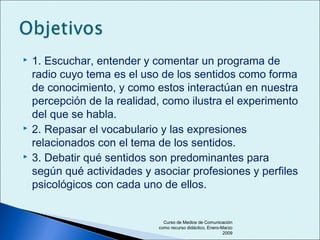  1. Escuchar, entender y comentar un programa de
radio cuyo tema es el uso de los sentidos como forma
de conocimiento, y como estos interactúan en nuestra
percepción de la realidad, como ilustra el experimento
del que se habla.
 2. Repasar el vocabulario y las expresiones
relacionados con el tema de los sentidos.
 3. Debatir qué sentidos son predominantes para
según qué actividades y asociar profesiones y perfiles
psicológicos con cada uno de ellos.
Curso de Medios de Comunicación
como recurso didáctico, Enero-Marzo
2009
 