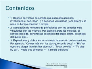  1. Repaso de verbos de sentido que expresan acciones
involuntarias ( see, hear…) o acciones voluntarias (look,listen) y se
usan en tiempo continuo o simple.
 2. Asociación de nombres de profesiones con los sentidos más
vinculados con las mismas. Por ejemplo, para los músicos, el
sentido del oído, perfumistas el sentido del olfato, chefs, el sentido
del gusto, etc…
 3. Expresiones y dichos en torno a esta interacción de los sentidos.
Por ejemplo: “Comer más con los ojos que con la boca” = “His/her
eyes are bigger than his/her stomach”. “Tocar de oído” = “To play
by ear”. “Huele que alimenta” = “ It smells delicious”
Curso de Medios de Comunicación
como recurso didáctico, Enero-Marzo
2009
 