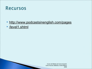  http://www.podcastsinenglish.com/pages
 /level1.shtml
Curso de Medios de Comunicación
como recurso didáctico, Enero-Marzo
2009
 
