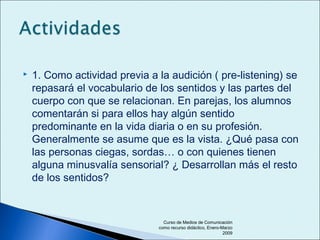  1. Como actividad previa a la audición ( pre-listening) se
repasará el vocabulario de los sentidos y las partes del
cuerpo con que se relacionan. En parejas, los alumnos
comentarán si para ellos hay algún sentido
predominante en la vida diaria o en su profesión.
Generalmente se asume que es la vista. ¿Qué pasa con
las personas ciegas, sordas… o con quienes tienen
alguna minusvalía sensorial? ¿ Desarrollan más el resto
de los sentidos?
Curso de Medios de Comunicación
como recurso didáctico, Enero-Marzo
2009
 