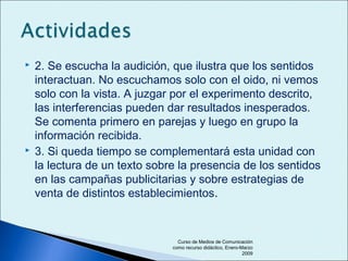  2. Se escucha la audición, que ilustra que los sentidos
interactuan. No escuchamos solo con el oido, ni vemos
solo con la vista. A juzgar por el experimento descrito,
las interferencias pueden dar resultados inesperados.
Se comenta primero en parejas y luego en grupo la
información recibida.
 3. Si queda tiempo se complementará esta unidad con
la lectura de un texto sobre la presencia de los sentidos
en las campañas publicitarias y sobre estrategias de
venta de distintos establecimientos.
Curso de Medios de Comunicación
como recurso didáctico, Enero-Marzo
2009
 