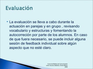  La evaluación se lleva a cabo durante la
actuación en parejas y en grupo , revisando
vocabulario y estructuras y fomentando la
autocorreción por parte de los alumnos. En caso
de que fuera necesario, se puede incluir alguna
sesión de feedback individual sobre algún
aspecto que no esté claro.
Curso de Medios de Comunicación
como recurso didáctico, Enero-Marzo
2009
 