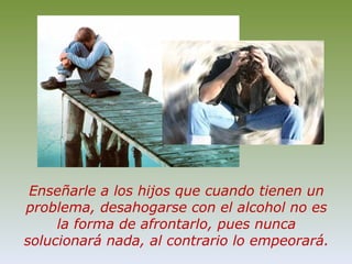 Enseñarle a los hijos que cuando tienen un problema, desahogarse con el alcohol no es la forma de afrontarlo, pues nunca solucionará nada, al contrario lo empeorará.