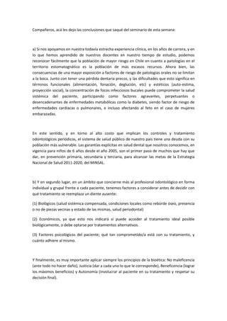 Compañeros, acá les dejo las conclusiones que saqué del seminario de esta semana:
a) Si nos apoyamos en nuestra todavía estrecha experiencia clínica, en los años de carrera, y en
lo que hemos aprendido de nuestros docentes en nuestro tiempo de estudio, podemos
reconocer fácilmente que la población de mayor riesgo en Chile en cuanto a patologías en el
territorio estomatognático es la población de más escasos recursos. Ahora bien, las
consecuencias de una mayor exposición a factores de riesgo de patologías orales no se limitan
a la boca. Junto con tener una pérdida dentaria precoz, y las dificultades que esto significa en
términos funcionales (alimentación, fonación, deglución, etc) y estéticos (auto-estima,
proyección social), la concentración de focos infecciosos bucales puede comprometer la salud
sistémica del paciente, participando como factores agravantes, perpetuantes o
desencadenantes de enfermedades metabólicas como la diabetes, siendo factor de riesgo de
enfermedades cardiacas o pulmonares, e incluso afectando al feto en el caso de mujeres
embarazadas.
En este sentido, y en torno al alto costo que implican los controles y tratamiento
odontológicos periódicos, el sistema de salud público de nuestro país tiene una deuda con su
población más vulnerable. Las garantías explícitas en salud dental que nosotros conocemos, en
vigencia para niños de 6 años desde el año 2005, son el primer paso de muchos que hay que
dar, en prevención primaria, secundaria y terciaria, para alcanzar las metas de la Estrategia
Nacional de Salud 2011-2020, del MINSAL.
b) Y en segundo lugar, en un ámbito que concierne más al profesional odontológico en forma
individual y grupal frente a cada paciente, tenemos factores a considerar antes de decidir con
qué tratamiento se reemplaza un diente ausente:
(1) Biológicos (salud sistémica compensada, condiciones locales como reborde óseo, presencia
o no de piezas vecinas y estado de las mismas, salud periodontal)
(2) Económicos, ya que esto nos indicará si puede acceder al tratamiento ideal posible
biológicamente, o debe optarse por tratamientos alternativos.
(3) Factores psicológicos del paciente; qué tan comprometido/a está con su tratamiento, y
cuánto adhiere al mismo.
Y finalmente, es muy importante aplicar siempre los principios de la bioética: No maleficencia
(ante todo no hacer daño), Justicia (dar a cada uno lo que le corresponde), Beneficencia (lograr
los máximos beneficios) y Autonomía (involucrar al paciente en su tratamiento y respetar su
decisión final).
 