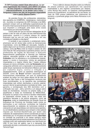 À CSP-Conlutas restam duas alternativas, ou ser
uma organização das massas, para deﬁnir um plano
de luta conjunto e o atrelamento das lutas
internacionalmente, ou se atrelar com a nova
burguesia cubana aos pés da burguesia imperialista
com o pacto Obama-Castro.
As grandes forças dos professores, estudantes,
dos operários do COMPERJ, metalúrgicos, metroviários
etc., reunidas no congresso da CSP-Conlutas e da ANEL
precisam romper com as deﬁnições superestruturais do
Encontro Internacional Sindical de Solidariedade e Lutas,
que impedem a uniﬁcação pela base entre esses
movimentos por cima das fronteiras.
Como pode ser que se reúnam delegações de 24
países e não se vote um plano de luta internacional dos
explorados, quando é o próprio ataque do capital
ﬁnanceiro que os une em suas demandas e em seu
combate por trabalho e vida digna?
A verdade é que enquanto o proletariado latino-
americano sai em duras lutas contra as transnacionais
imperialistas, como no Chile por educação, trabalho e
salário digno com os mineiros, professores e estudantes à
cabeça; como no Peru onde se impôs o estado de sítio
com mais de 100 camponeses e operários presos, com os
professores da região de Apurímac e Ayacucho
desenvolvendo paralizações e marchas por melhores
salários, educação gratuita e de qualidade; como na
Colômbia com os petroleiros e os professores lutando,
apesar e contra a burocracia, contra as petroleiras
imperialistas e o regime infame das 7 bases militares
ianques em duros combates; como na Venezuela com a
vanguarda sofrendo com a repressão e encarceramento
pelas forças repressivas do bolivariano Maduro por lutar
p o r t r a b a l h o d i g n o , c o n t r a a i n ﬂ a ç ã o e o
desabastecimento, como os operários siderúrgicos da
SIDOR; como no Brasil também saqueado pelas
transnacionais imperialistas, em que os professores
acabam de sofrer um duro golpe depois de 86 dias de
greve em São Paulo e não conseguirem nenhuma das
suas reivindicações, ou os operários das montadoras
imperialistas que sofrem demissões e arrocho salarial,
que por não ter se generalizado o combate da Volks - que
garantiu a reintegração dos 800 demitidos com a
uniﬁcação nas ruas -, abriu caminho a um ataque sobre
todas as montadoras, inclusive na própria Volks, e se
espalhando a todas as montadoras do MERCOSUL.
Enquanto no campo e nos morros e favelas militarizadas
os explorados morrem todos os dias nas mãos dos
pistoleiros fascistas e da polícia assassina; como na
Argentina, onde os trabalhadores da Direção Geral da
Arquitetura da Província de Córdoba lutam contra as
demissões e por melhores condições de trabalho
desconhecendo os estatutos da burocracia sindical e
colocando em pé assembleias com democracia operária,
ou os trabalhadores azeiteiros que rompem o teto salarial
imposto por Kirchner-Kacillof-Calo por terem sido
rodeados de solidariedade e terem coordenado as lutas e
demandas por 15 mil pesos de salário mínimo. Sem falar
no combate da juventude e da classe operária negra
massacrada pela polícia racista assassina nos EUA e seu
combate junto aos explorados latinos nos fast-foods por
US$ 15 por hora de salário, que é a demanda dos
explorados de todo o continente e que nos une dos EUA à
Terra do Fogo!
Fora o silêncio dessas direções sobre os milhares
de presos políticos que apodrecem nos cárceres
imperialistas e dos regimes comandados por Obama,
como Mumia Abu-Jamal, os lutadores antiimperialistas
presos em Guantánamo, os petroleiros de Las Heras, os
mais de 7000 presos palestinos nas masmorras do
sionismo, a juventude grega como Nikos Romanos e um
longo etc.
| 3
Colômbia: Mobilização dos professores
Baltimore: Grito da Juventude Negra nos EUA
Grécia: Presos políticos: Gerasimos Tsakalos e
Panagiotis Argirou; Nikos Romanos e Savas Xiros
Castro e Obama
 