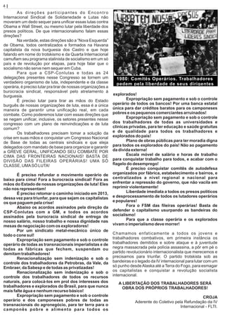 As direções participantes do Encontro
Internacional Sindical de Solidariedade e Lutas não
moveram um dedo sequer para uniﬁcar essas lutas contra
Obama e Wall Street, ou mesmo lutar pela liberdade dos
presos políticos. De que internacionalismo falam essas
direções?
Na verdade, estas direções são a “Nova Esquerda”
de Obama, todos centralizados e formados na Havana
capitalista da nova burguesia dos Castro e que hoje
falando em nome do trotskismo e da Quarta Internacional
camuﬂam seu programa stalinista de socialismo em um só
país e de revolução por etapas, para hoje falar que o
socialismo não serve nem sequer em Cuba.
Para que a CSP-Conlutas e todas as 24
delegações presentes nesse Congresso se tornem um
verdadeiro organismo de luta, independente e da classe
operária, é preciso lutar pra tirar de nossas organizações a
burocracia sindical, responsável pelo atrelamento à
burguesia.
É preciso lutar para tirar as mãos do Estado
burguês de nossas organizações de luta, essa é a única
maneira de garantir uma uniﬁcação real, em cada
combate. Como poderemos lutar com essas direções que
se negam uniﬁcar, inclusive, os setores presentes nesse
congresso com um plano de reinvindicações e de luta
comum?
Os trabalhadores precisam tomar a solução da
crise em suas mãos e conquistar um Congresso Nacional
de Base de todas as centrais sindicais e que eleja
delegados com mandato de base para organizar e garantir
a GREVE GERAL, UNIFICANDO SEU COMBATE POR
CIMA DAS FRONTEIRAS NACIONAIS! BASTA DE
DIVISÃO DAS FILEIRAS OPERÁRIAS! UMA SÓ
CLASSE, UMASÓ LUTA!
É preciso refundar o movimento operário de
baixo para cima! Fora a burocracia sindical! Fora as
mãos do Estado de nossas organizações de luta! Eles
não nos representam!
É preciso retomar o caminho iniciado em 2013,
dessa vez para triunfar, para que sejam os capitalistas
os que paguem pela crise!
Abaixo os acordos assinados pela direção da
CSP-Conlutas com a GM, e todos os acordos
assinados pela burocracia sindical de entrega de
nosso salário, nosso trabalho e nossa dignidade nas
mesas de negociação com os exploradores!
Por um sindicato metal-mecânico único de
todo o cone sul!
Expropriação sem pagamento e sob o controle
operário de todas as transnacionais imperialistas e de
todas as fábricas que fechem, suspendam ou
demitam trabalhadores!
Renacionalização sem indenização e sob o
controle dos trabalhadores da Petrobras, da Vale, da
Embraer, da Sabesp e de todas as privatizadas!
Renacionalização sem indenização e sob o
controle dos trabalhadores de todos os recursos
naturais, para colocá-los em prol dos interesses dos
trabalhadores e explorados do Brasil, para que nunca
mais falte água e nenhum recurso básico!
Expropriação sem pagamento e sob o controle
operário e dos camponeses pobres de todas as
transnacionais do agronegócio, para ter terra para o
camponês pobre e alimento para todos os
explorados!
Expropriação sem pagamento e sob o controle
operário de todos os bancos! Por uma banca estatal
única para dar créditos baratos para os camponeses
pobres e os pequenos comerciantes arruinados!
Expropriação sem pagamento e sob o controle
dos trabalhadores de todas as universidades e
clínicas privadas, para ter educação e saúde gratuitas
e de qualidade para todos os trabalhadores e
explorados do país!
Plano de obras públicas para ter moradia digna
para todos os explorados do país! Não ao pagamento
da dívida externa!
Escala móvel de salário e horas de trabalho
para conquistar trabalho para todos, e acabar com o
ﬂagelo do desemprego!
É preciso conquistar comitês de autodefesa
organizados por fábrica, estabelecimento e bairros, e
centralizados a nível regional e nacional para
enfrentar a repressão do governo, que não vacila em
reprimir violentamente!
Liberdade imediata a todos os presos políticos
e desprocessamento de todos os lutadores operários
e populares!
Fora o FSM das ﬁleiras operárias! Basta de
defender o capitalismo usurpando as bandeiras do
socialismo!
Para que a classe operária e os explorados
vivam o imperialismo deve morrer!
Chamamos enfaticamente a todos os jovens e
trabalhadores combativos, em primeira instância os
trabalhadores demitidos e sobre ataque e à juventude
negra massacrada pela polícia assassina, a pôr em pé o
partido revolucionário internacionalista que merecemos e
precisamos para triunfar. O partido trotskista sob as
bandeiras e o legado da IV internacional para lutar com um
só punho desdeAlaska até a Terra do Fogo, para esmagar
os capitalistas e conquistar a revolução socialista
internacional.
A LIBERTAÇÃO DOS TRABALHADORES SERÁ
OBRA DOS PRÓPRIOS TRABALHADORES!
CROJA
Aderente do Coletivo pela Refundação da IV
Internacional - FLTI.
4 | Página
1980: Comitês Operários. Trabalhadores
pedem pela liberdade de seus dirigentes
 