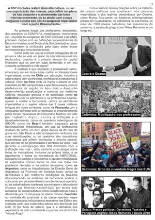 À CSP-Conlutas restam duas alternativas, ou ser
uma organização das massas, para deﬁnir um plano
de luta conjunto e o atrelamento das lutas
internacionalmente, ou se atrelar com a nova
burguesia cubana aos pés da burguesia imperialista
com o pacto Obama-Castro.
As grandes forças dos professores, estudantes,
dos operários do COMPERJ, metalúrgicos, metroviários
etc., reunidas no congresso da CSP-Conlutas e da ANEL
precisam romper com as deﬁnições superestruturais do
Encontro Internacional Sindical de Solidariedade e Lutas,
que impedem a uniﬁcação pela base entre esses
movimentos por cima das fronteiras.
Como pode ser que se reúnam delegações de 24
países e não se vote um plano de luta internacional dos
explorados, quando é o próprio ataque do capital
ﬁnanceiro que os une em suas demandas e em seu
combate por trabalho e vida digna?
A verdade é que enquanto o proletariado latino-
americano sai em duras lutas contra as transnacionais
imperialistas, como no Chile por educação, trabalho e
salário digno com os mineiros, professores e estudantes à
cabeça; como no Peru onde se impôs o estado de sítio
com mais de 100 camponeses e operários presos, com os
professores da região de Apurímac e Ayacucho
desenvolvendo paralizações e marchas por melhores
salários, educação gratuita e de qualidade; como na
Colômbia com os petroleiros e os professores lutando,
apesar e contra a burocracia, contra as petroleiras
imperialistas e o regime infame das 7 bases militares
ianques em duros combates; como na Venezuela com a
vanguarda sofrendo com a repressão e encarceramento
pelas forças repressivas do bolivariano Maduro por lutar
p o r t r a b a l h o d i g n o , c o n t r a a i n ﬂ a ç ã o e o
desabastecimento, como os operários siderúrgicos da
SIDOR; como no Brasil também saqueado pelas
transnacionais imperialistas, em que os professores
acabam de sofrer um duro golpe depois de 86 dias de
greve em São Paulo e não conseguirem nenhuma das
suas reivindicações, ou os operários das montadoras
imperialistas que sofrem demissões e arrocho salarial,
que por não ter se generalizado o combate da Volks - que
garantiu a reintegração dos 800 demitidos com a
uniﬁcação nas ruas -, abriu caminho a um ataque sobre
todas as montadoras, inclusive na própria Volks, e se
espalhando a todas as montadoras do MERCOSUL.
Enquanto no campo e nos morros e favelas militarizadas
os explorados morrem todos os dias nas mãos dos
pistoleiros fascistas e da polícia assassina; como na
Argentina, onde os trabalhadores da Direção Geral da
Arquitetura da Província de Córdoba lutam contra as
demissões e por melhores condições de trabalho
desconhecendo os estatutos da burocracia sindical e
colocando em pé assembleias com democracia operária,
ou os trabalhadores azeiteiros que rompem o teto salarial
imposto por Kirchner-Kacillof-Calo por terem sido
rodeados de solidariedade e terem coordenado as lutas e
demandas por 15 mil pesos de salário mínimo. Sem falar
no combate da juventude e da classe operária negra
massacrada pela polícia racista assassina nos EUA e seu
combate junto aos explorados latinos nos fast-foods por
US$ 15 por hora de salário, que é a demanda dos
explorados de todo o continente e que nos une dos EUA à
Terra do Fogo!
Fora o silêncio dessas direções sobre os milhares
de presos políticos que apodrecem nos cárceres
imperialistas e dos regimes comandados por Obama,
como Mumia Abu-Jamal, os lutadores antiimperialistas
presos em Guantánamo, os petroleiros de Las Heras, os
mais de 7000 presos palestinos nas masmorras do
sionismo, a juventude grega como Nikos Romanos e um
longo etc.
| 3
Colômbia: Mobilização dos professores
Baltimore: Grito da Juventude Negra nos EUA
Grécia: Presos políticos: Gerasimos Tsakalos e
Panagiotis Argirou; Nikos Romanos e Savas Xiros
Castro e Obama
 