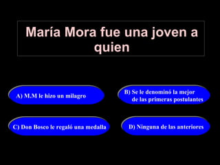 María Mora fue una joven a quien D) Ninguna de las anteriores B) Se le denominó la mejor  de las primeras postulantes  C) Don Bosco le regaló una medalla A) M.M le hizo un milagro 