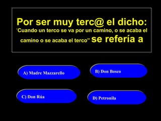 Por ser muy terc@ el dicho: ‘ Cuando un terco se va por un camino, o se acaba el camino o se acaba el terco”  se refería a A) Madre Mazzarello   B) Don Bosco  C) Don Rúa D) Petronila 