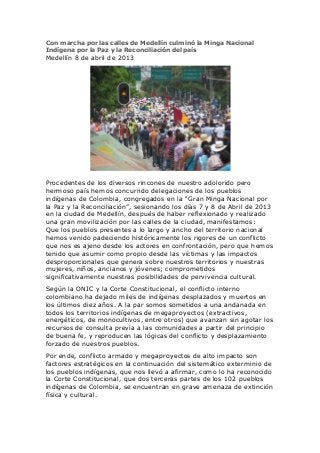 Con marcha por las calles de Medellín culminó la Minga Nacional
Indígena por la Paz y la Reconciliación del país
Medellín 8 de abril de 2013




Procedentes de los diversos rincones de nuestro adolorido pero
hermoso país hemos concurrido delegaciones de los pueblos
indígenas de Colombia, congregados en la “Gran Minga Nacional por
la Paz y la Reconciliación”, sesionando los días 7 y 8 de Abril de 2013
en la ciudad de Medellín, después de haber reflexionado y realizado
una gran movilización por las calles de la ciudad, manifestamos:
Que los pueblos presentes a lo largo y ancho del territorio nacional
hemos venido padeciendo históricamente los rigores de un conflicto
que nos es ajeno desde los actores en confrontación, pero que hemos
tenido que asumir como propio desde las víctimas y las impactos
desproporcionales que genera sobre nuestros territorios y nuestras
mujeres, niños, ancianos y jóvenes; comprometidos
significativamente nuestras posibilidades de pervivencia cultural.
Según la ONIC y la Corte Constitucional, el conflicto interno
colombiano ha dejado miles de indígenas desplazados y muertos en
los últimos diez años. A la par somos sometidos a una andanada en
todos los territorios indígenas de megaproyectos (extractivos,
energéticos, de monocultivos, entre otros) que avanzan sin agotar los
recursos de consulta previa a las comunidades a partir del principio
de buena fe, y reproducen las lógicas del conflicto y desplazamiento
forzado de nuestros pueblos.
Por ende, conflicto armado y megaproyectos de alto impacto son
factores estratégicos en la continuación del sistemático exterminio de
los pueblos indígenas, que nos llevó a afirmar, como lo ha reconocido
la Corte Constitucional, que dos terceras partes de los 102 pueblos
indígenas de Colombia, se encuentran en grave amenaza de extinción
física y cultural.
 