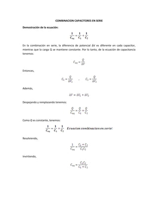 COMBINACION CAPACITORES EN SERIE

Demostración de la ecuación:




En la combinación en serie, la diferencia de potencial ∆V es diferente en cada capacitor,
mientras que la carga Q se mantiene constante. Por lo tanto, de la ecuación de capacitancia
tenemos:




Entonces,




Además,



Despejando y remplazando tenemos:




Como Q es constante, tenemos:




Resolviendo,




Invirtiendo,
 