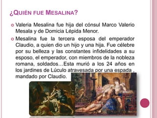 ¿QUIÉN FUE MESALINA?
Valeria Mesalina fue hija del cónsul Marco Valerio
Mesala y de Domicia Lépida Menor.
 Mesalina fue la tercera esposa del emperador
Claudio, a quien dio un hijo y una hija. Fue célebre
por su belleza y las constantes infidelidades a su
esposo, el emperador, con miembros de la nobleza
romana, soldados…Esta murió a los 24 años en
los jardines de Lúculo atravesada por una espada ,
mandado por Claudio.


 
