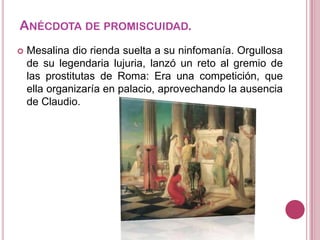 ANÉCDOTA DE PROMISCUIDAD.


Mesalina dio rienda suelta a su ninfomanía. Orgullosa
de su legendaria lujuria, lanzó un reto al gremio de
las prostitutas de Roma: Era una competición, que
ella organizaría en palacio, aprovechando la ausencia
de Claudio.

 