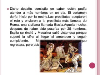

Dicho desafío consistía en saber quién podía
atender a más hombres en un día. El certamen
daría inicio por la noche.Las prostitutas aceptaron
el reto y enviaron a la prostituta más famosa de
Roma, una siciliana llamada Escila.Aquella noche,
después de haber sido poseída por 25 hombres,
Escila se rindió y Mesalina salió victoriosa porque
superó la cifra al llegar al amanecer y seguir
compitiendo.
Mesalina pidió a Escila que
regresara, pero esta se retiró

 