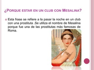 ¿PORQUE ESTAR EN UN CLUB CON MESALINA?


Esta frase se refiere a la pasar la noche en un club
con una prostituta .Se utiliza el nombre de Mesalina
porque fue una de las prostitutas más famosas de
Roma.

 