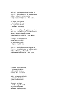 Pero mira cómo beben los peces en el río
Pero mira cómo beben por ver al Dios nacido
Beben y beben y vuelven a beber
Los peces en el río por ver a Dios nacer.
La Virgen está lavando
y tendiendo en el romero
los pajaritos cantando
y el romero floreciendo.
Pero mira cómo beben los peces en el río
Pero mira cómo beben por ver al Dios nacido
Beben y beben y vuelven a beber
Los peces en el río por ver a Dios Nacer.
La Virgen se está peinando
entre cortina y cortina
los cabellos son de oro
y el peine de plata fina.
Pero mira cómo beben los peces en el río
Pero mira cómo beben por ver al Dios nacido
Beben y Beben y vuelven a Beber
Los peces en el río por ver a Dios nacer.
Campana sobre campana,
y sobre campana una,
asómate a la ventana,
verás el Niño en la cuna.
Belén, campanas de Belén,
que los ángeles tocan
qué nueva me traéis?
Recogido tu rebaño
a dónde vas pastorcillo?
Voy a llevar al portal
requesón, manteca y vino.
 