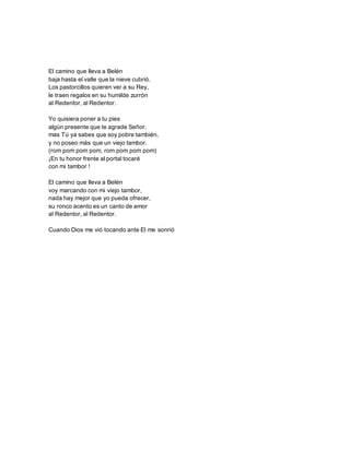 El camino que lleva a Belén
baja hasta el valle que la nieve cubrió.
Los pastorcillos quieren ver a su Rey,
le traen regalos en su humilde zurrón
al Redentor, al Redentor.
Yo quisiera poner a tu pies
algún presente que te agrade Señor,
mas Tú ya sabes que soy pobre también,
y no poseo más que un viejo tambor.
(rom pom pom pom, rom pom pom pom)
¡En tu honor frente al portal tocaré
con mi tambor !
El camino que lleva a Belén
voy marcando con mi viejo tambor,
nada hay mejor que yo pueda ofrecer,
su ronco acento es un canto de amor
al Redentor, al Redentor.
Cuando Dios me vió tocando ante El me sonrió
 