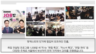 팟캐스트의 인기에 힘입어 오프라인 진출,
취업 컨설팅 프로그램 <JOB밥 세 끼>는 ‘면접 특강’, ‘자소서 특강’, ‘연말 파티’ 등
다양한 주제로 서울에서 부산까지 전국 각지에서 강의를 진행했습니다.
 
