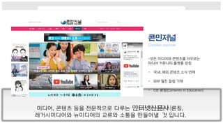 -모든 미디어와 콘텐츠를 아우르는
미디어 커뮤니티 플랫폼 런칭
- 국내, 해외 콘텐츠 소식 연재
- 외부 필진 칼럼 기재
- CIE 론칭(Contents In Education)
미디어, 콘텐츠 등을 전문적으로 다루는 인터넷신문사 론칭,
레거시미디어와 뉴미디어의 교류와 소통을 만들어낼 것 입니다.
 