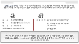 는 다년간 수 백 편 이상의 기업홍보영상, 다큐, 소셜 콘텐츠, 라이브 방송, 여행 영상 등을 제작한
경험과 노하우를 가지고 클라이언트의 콘셉트과 책정 예산에 따라 예산대비 최대, 최적으로 최상의 퀄리티를 제공합니다.
회 사 명 :
대 표 : PD ( 前 한국경제TV PD)
설 립 일 : 2017. 05. 15
사업자등록번호 : 150 – 66 – 00091
사 업 분 야 : 일반 영화, 광고 및 비디오물 제작업/
광고, 비디오물 및 방송 프로그램 제작,
관련 서비스업/
인터넷신문매체
버라이어티 콘텐츠, 뉴스 콘텐츠, 케이블TV 송출용 콘텐츠, 요리 및 먹방 콘텐츠, 여행 콘텐츠, 심포
지엄 생중계, 라이브 스트리밍, 보이는 라디오, 팟캐스트, 소셜 커머스 콘텐츠, TV광고 영상 등 다양
한 분야에서 많은 콘텐츠 제작.
 
