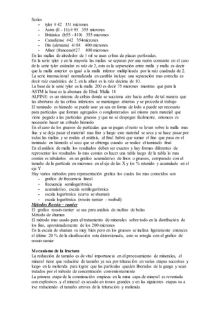 Series 
- tyler # 42 351 micrones 
- Astm (E - 11) # 95 355 micrones 
- Británica (b55 - 410) 355 micrones 
- Canadiense #42 354micrones 
- Din (alemana) 4188 400 micrones 
- Afnor (francesa)#27 400 micrones 
En las mallas de alrededor de 1 ml se usan cribas de placas perforadas. 
En la serie tyler y en la mayoría las mallas se separan por una razón constante en el caso 
de la serie tyler estándar es raíz de 2, esta es la separación entre malla y malla es decir 
que la malla anterior es igual a la malla inferior multiplicada por la raíz cuadrada de 2. 
La serie internacional normalizada en cambio incluye una separación mas estrecha es 
decir raíz cuadrática de 2, en la afnor es la raíz décima de 10. 
La base de la serie tyler es la malla 200 es decir 75 micrones mientras que para la 
ASTM la base es la abertura de 10ml. Malla 18 
ALPINE: es un sistema de cribas donde se succiona aire hacia arriba de tal manera que 
las aberturas de las cribas inferiores se mantengan abiertas y se proceda al trabajo 
El tamizado es húmedo se puede usar ya sea en forma de lodo o puede ser necesario 
para partículas que forman agregados o conglomerados así mismo para material que 
viene pegado a las partículas gruesas y que no se despegan fácilmente, entonces es 
necesario hacer un cribado húmedo 
En el caso de los gruesos de partículas que se pegan el resto se lavan sobre la malla mas 
fina y se deja pasar el material mas fino y luego este material se seca y se hace pasar por 
todas las mallas y se realiza el análisis, al final habrá que sumar el fino que paso en el 
tamizado en húmedo al seco que se obtenga cuando se realice el tamizado final 
En el análisis de malla los resultados deben ser exactos y hay formas diferentes de 
representar los resultados lo mas común es hacer una tabla luego de la tabla lo mas 
común es tabularlos en un grafico acumulativo de finos o gruesos, comparado con el 
tamaño de la partícula en micrones en el eje de las X y los % retenido y acumulado en el 
eje Y 
Hay varios métodos para representación grafica los cuales los mas conocidos son 
- grafico de frecuencia lineal 
- frecuencia semilogarítmica 
- acumulativo, escala semilogarítmica 
- escala logarítmica (curva se shuman) 
- escala logarítmica (rossin–ramier - weibull) 
Métodos Rossin – ramier 
El grafico rossin-ramier se usa para análisis de molino de bolas 
Método de shuman 
El método mas usado para el tratamiento de minerales sobre todo en la distribución de 
los fino, aproximadamente de los 200 micrones 
En la escala de shuman va muy bien pero en los gruesos se inclina ligeramente entonces 
el último 20 % de la clasificación esta distorsionada, esto se arregla con el grafico de 
rossin-ramier 
Mecanismo de la fractura 
La reducción de tamaño es de vital importancia en el procesamiento de minerales, el 
mineral tiene que reducirse de tamaño ya sea por trituración en varias etapas sucesivas y 
luego en la molienda para lograr que las partículas queden liberadas de la ganga y sean 
tratados por el método de concentración convenientemente 
La primera etapa de la conminución empieza en la mina capa de mineral es reventada 
con explosivos y el mineral es secado en trozos grandes y en las siguientes etapas va a 
irse reduciendo el tamaño atreves de la trituración y molienda 
 