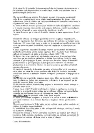 En la operación de reducción de tamaño de partículas se fragmenta simultáneamente y 
los productos de la fragmentación se mezclan luego con las otras partículas sino se 
pueden distinguir una de otras 
Hay que considerar que las rocas de reducción son muy heterogéneas comúnmente 
todas llevan pequeñas figuras en un indicio para fragmentación, los átomos están 
colocados en forma de cristales que crecen geométricamente ordenados, cuado ocurre la 
fragmentación estos cristales se parten 
La teoría de fractura nos dice que cualquier material es sujeto al compresión o a tensión 
y el material responde prácticamente hasta su punto de fluente, cuando se pasa el punto 
de fluencia el material se rompe en partículas de diferente tamaño 
Se puede demostrar que el esfuerzo de tensión máximo se puede soportar entes de sufrir 
ruptura 
Un material cristalino se distingue igualmente en todos los planos perpendiculares, 
luego los experimentos han demostrado que realmente las partículas se fracturan a una 
tensión de 1000 veces menor y esto se aplica por la presencia de pequeñas grietas en las 
rocas que van a dar puntos de debilidad y que van a hacer que la roca se parta o se 
fractura 
Cuando las partículas se quiebran la alergia potencial de la superficie recientemente 
producida se transforma en una energía superficial libre el esfuerzo físico de tensión 
aplicada normalmente a la grieta se denomina esfuerzo GRIFFITH 
La fractura va a ocurrir por las grietas diminutas que ocurren dentro de la roca hay 
materiales que son blandos o quebradizos o frágiles, la energía de formación puede 
disminuir si que se propague la grieta, los materiales duros esta energía de formación 
puede disminuir si que se propague la grieta por que los materiales se deforman 
plásticamente y no se rompen, entonces hay esta la resistencia que ofrece el material 
duro para fracturarse 
En mucho de los cristales la formación de grietas se ve impedida por la presencia de 
otras grietas así mismo los bordes granulares o los limites de bordes de los cristales 
donde están apiladas las impurezas también son lugares que impiden la propagación de 
la grieta 
RUMF: dijo que las partículas pequeñas tienen menor fallas que las grandes y por lo 
tanto el esfuerzo de fractura para las pequeñas es de mayor, lo que demostró que las 
partículas pequeñas tienen pocas grietas 
En las partículas aisladas de tamaño muy pequeño la deformación plástica también se 
convierte en un factor 
Cuando puede ocurrir? Cuando la deformación plástica es significativa si es que la 
partícula ya no se puede romper se dice que se ha llegado al límite de la capacidad de 
molienda que es el tamaño mínimo de partículas que puede fracturarse 
OKA YRILLMA: las partículas reales tienen forma irregular 
La fuerza que determina rompiendo la partícula es la tensión, la teoría de GRIFFITH 
dice que la resistencia de la partícula depende de las grietas o fallas que hay en las 
partículas 
Demostró que la resistencia de las grietas de una partícula puede medirse mediante un 
función de densidad de probabilidades 
La probabilidad de que hay grietas o fallas en la partícula diminuye conforme el tamaño 
de la partícula disminuya 
Para que una partícula se fracture se requiere un esfuerzo de magnitud para rebasar la 
resistencia de las partículas al esfuerzo, como se fractura una partícula eso depende de 
la naturaleza de partícula y la forma como se aplica al esfuerzo 
Teoría de conminución 
 