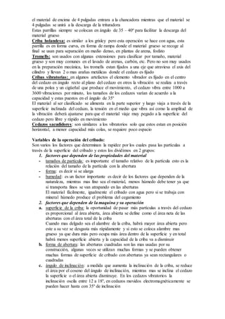 el material de encima de 4 pulgadas entrara a la chancadora mientras que el material se 
4 pulgadas se unirá a la descarga de la trituradora 
Estas parrillas siempre se colocan en ángulo de 35 – 40º para facilitar la descarga del 
material grueso 
Criba holandesa: es similar a los grisley pero esta operación se hace con agua, esta 
parrilla es en forma curva, en forma de rampa donde el material grueso se recoge al 
final se usan para separación en medio denso, en plantas de arena, fosfato 
Tromells: son usados con algunas extensiones para clasificar por tamaño, material 
grueso y son muy comunes en el lavado de arenas, carbón, etc. Pero no son muy usados 
en la preparación mecánica, los tromells estan fijados a una eje que atraviesa el axis del 
cilindro y llevan 2 o mas arañas metálicas donde el cedazo es fijado 
Cribas vibratorias: en algunos artefactos el elemento vibrador es fijado en el centro 
del cedazo en ángulo recto al plano del cedazo en otros la vibración se realiza a través 
de una polea y un cigüeñal que produce el movimiento, el cedazo vibra entre 1000 a 
3600 vibraciones por minuto, los tamaños de los cedazos varían de acuerdo a la 
capacidad y estas puestos en el ángulo de 35º 
El material al ser clasificado se alimenta en la parte superior y luego viaja a través de la 
superficie inclinada del cedazo, la tensión en el medio que vibra así como la amplitud de 
la vibración deberá ajustarse para que el material viaje muy pegado a la superficie del 
cedazo pero libre y rápido en movimiento 
Cedazos sacudidores: son similares a los vibratorios solo que estos estan en posición 
horizontal, a menor capacidad más colas, se requiere poco espacio 
Variables de la operación del cribado: 
Son varios los factores que determinan la rapidez por los cuales pasa las partículas a 
través de la superficie del cribado y estos los dividimos en 2 grupos: 
1. factores que dependen de las propiedades del material 
- tamaños de partícula: es importante el tamaño relativo de la partícula esto es la 
relación del tamaño de la partícula con la abertura 
- forma: es decir si se alarga 
- humedad: es un factor importante es decir de los factores que dependen de la 
naturaleza, mientras mas fino sea el material, menos húmedo debe tener ya que 
si transporta finos se van atrapando en las aberturas 
El material fácilmente, igualmente el cribado con agua pero si se trabaja con 
mineral húmedo produce el problema del cegamiento 
2. factores que dependen de la maquina y su operación 
a. superficie de la criba: la oportunidad de pasar más partículas a través del cedazo 
es proporcional al área abierta, área abierta se define como el área neta de las 
aberturas con el área total de la criba 
Cuando mas delgado sea el alambre de la criba, habrá mayor área abierta pero 
este a su vez se desgasta más rápidamente y si esto se coloca alambre mas 
grueso ya que dura más pero ocupa más área dentro de la superficie y en total 
habrá menos superficie abierta y la capacidad de la criba va a disminuir 
b. forma de abertura: las aberturas cuadradas son las mas usadas por su 
construcción, algunas veces se utilizan muchas formas y se pueden obtener 
muchas formas de superficie de cribado con aberturas ya sean rectangulares o 
cuadradas 
c. ángulo de inclinación: a medida que aumenta la inclinación de la criba, se reduce 
el área por el coseno del ángulo de inclinación, mientras mas se inclina el cedazo 
la superficie o el área abierta disminuye. En los cedazos vibratorios la 
inclinación oscila entre 12 a 18º, en cedazos movidos electromagnéticamente se 
pueden hacer hasta con 35º de inclinación 
 