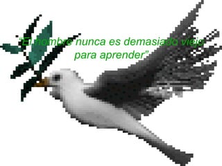 “El hombre nunca es demasiado viejo
para aprender”
 