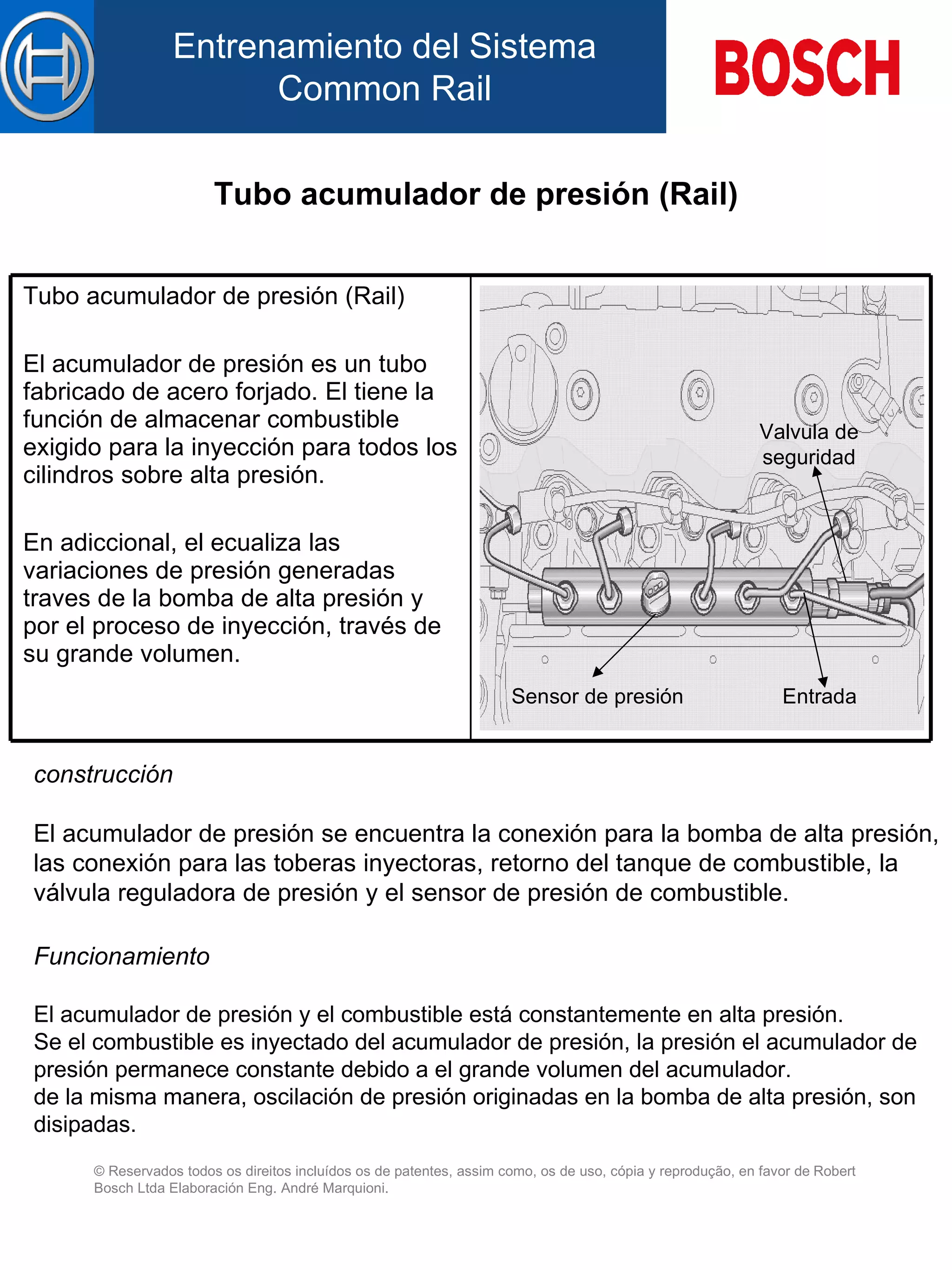 Tubo acumulador de presión (Rail) construcción   El  acumulador de presión  se  encuentra la conexión para la bomba de alta presión,  l as conexión para  la s toberas inyectoras, retorno  de l tanque de combustible, la válvula reguladora de presión y el sensor de presión de combustible.   Funcionamiento   El  acumulador de presión  y  el combustible está constantemente en alta presión. Se el combustible es inyectado d el  acumulador de presión, la presión  el  acumulador de presión permanece constante debido  a  el grande volumen d el  acumulador. de la misma manera, oscilación de presión originadas en la bomba de alta presión, son disipadas. Sensor de presión Valvula de seguridad Entrada Tubo acumulador de presión (Rail) El acumulador de presión es un tubo fabricado de acero forjado. El tiene la función de almacenar combustible exigido para la inyección para todos  l os cilindros sobre alta presión.   En adiccional, el ecualiza  l as variaciones de presión generadas  traves de la  bomba de alta presión  y  p or el  proceso de inyección, través de su grande volumen.   