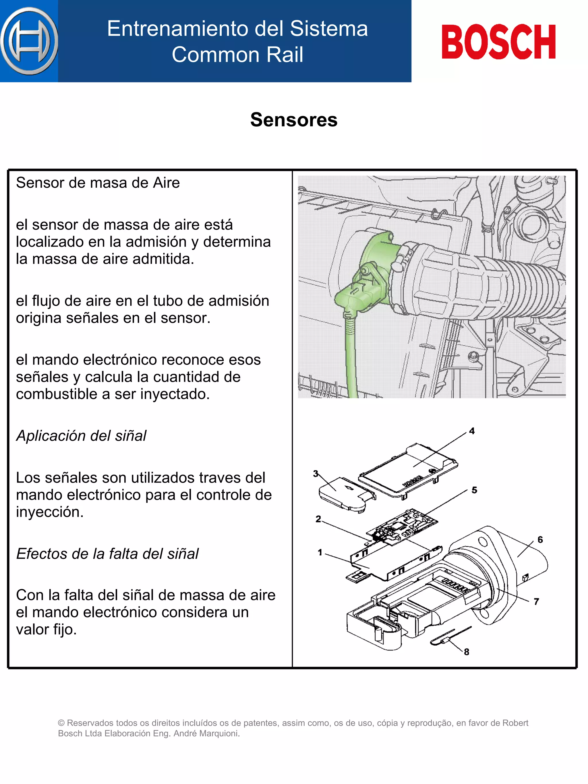 Sensores Sensor de masa de Aire el sensor de massa de aire está localizado en la admisión y determina la massa de aire admitida.   el flujo de aire  en el  tubo de admisión origina señales  en el  sensor.   el mando electrónico reconoce esos señales y calcula la cuantidad de combustible  a  ser inyectad o .   Aplicación d el  siñal   Los señales son utilizados traves del mando electrónico para el controle de inyección.   Efectos de la falta de l  siñal   Con la falta d el  siñal de massa de aire el mando electrónico considera un valor fijo.   