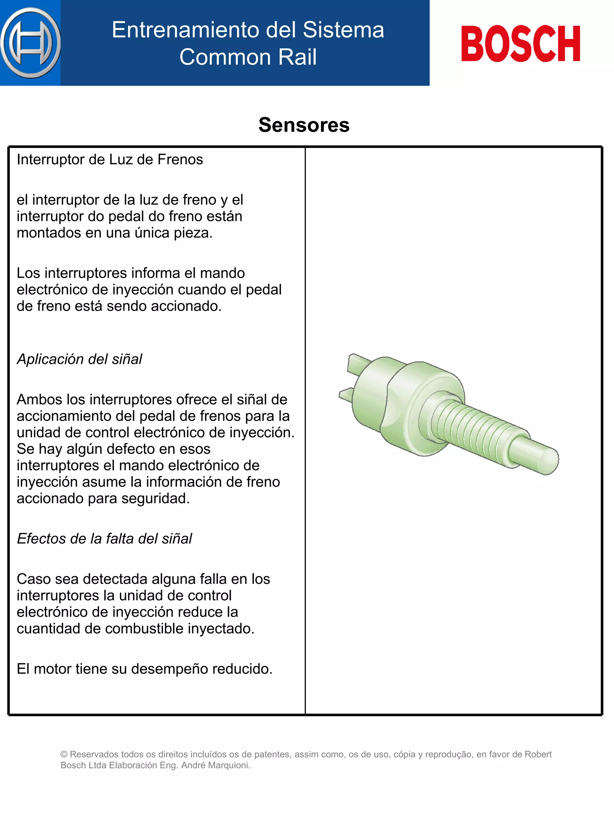 Sensores   Interruptor de Luz de Frenos el interruptor de la luz de freno y el interruptor do pedal do freno están montados en una única pieza.   Lo s interruptores informa  el mando  electrónico de inyección cuando el pedal de freno está sendo accionado. Aplicación d el  siñal   Ambos  l os interruptores  ofrece  el siñal d e  accionamiento d el  pedal d e  freno s para  la unidad de control electrónico de inyección. Se hay algún defecto en esos interruptores el mando electrónico de inyección asume la información de freno accionado para seguridad.   Efectos de la falta de l  siñal   Caso sea detectada alguna falla en los interruptores la unidad de control electrónico de inyección reduce la cuantidad de combustible inyectado.   El motor tiene su desempeño reducido.   