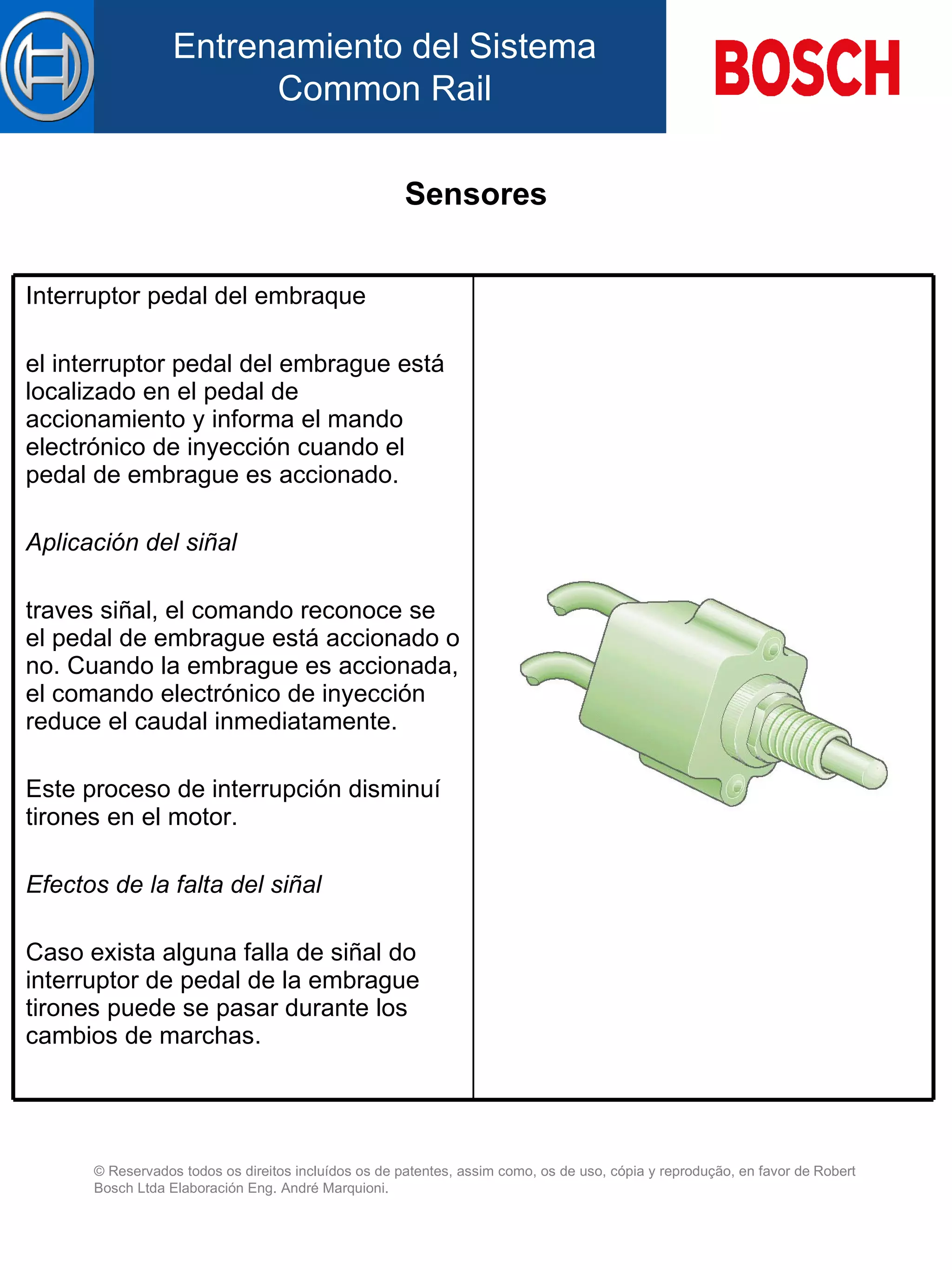 Sensores Interruptor pedal del embraque el interruptor pedal del embrague está localizado  en el  pedal de accionamiento y informa el mando electrónico de inyección cuando el pedal de embrague es accionado.   Aplicación d el  siñal   traves siñal, el comando reconoce se el pedal de embrague está accionado  o  no. Cuando la embrague es accionada, el comando electrónico de inyección reduce el caudal inmediatamente.   Este proceso de interrupción disminuí tirones  en el  motor.   Efectos de la falta de l  siñal   Caso exista alguna falla de siñal do interruptor de pedal de la embrague tirones puede  se pasar  durante  lo s cambios de marchas.   