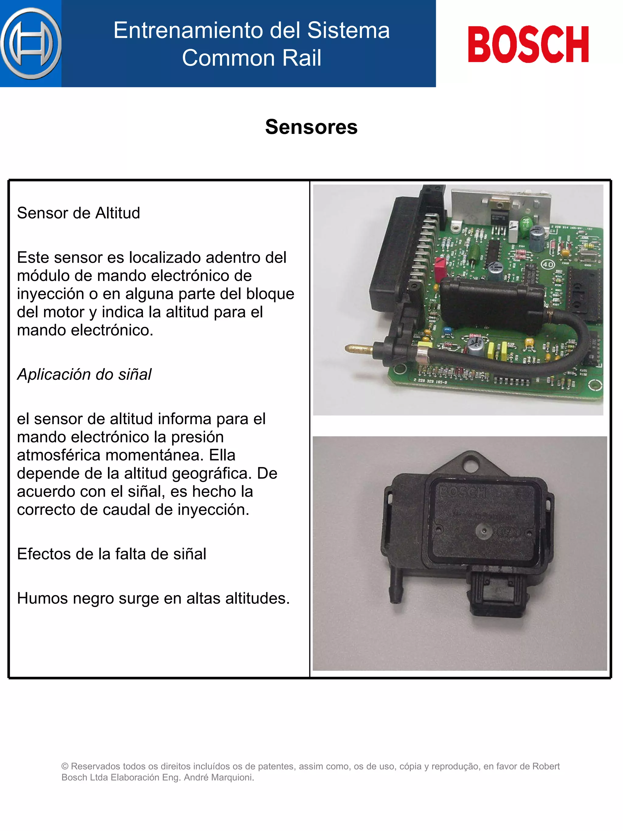 Sensores Sensor de Altitud Este sensor es localizado  a dentro d el  módulo de mando electrónico de inyección  o en alguna parte del bloque del motor  y indica la altitud  para  el mando electrónico.   Aplicación do siñal el sensor de altitud informa  para  el mando electrónico la presión atmosférica momentánea. El l a depende de la altitud geográfica. De acuerdo con el siñal, es hech o  la correcto d e  caudal de inyección.   Efectos de la falta de siñal   Humos negro surge en altas altitudes. 
