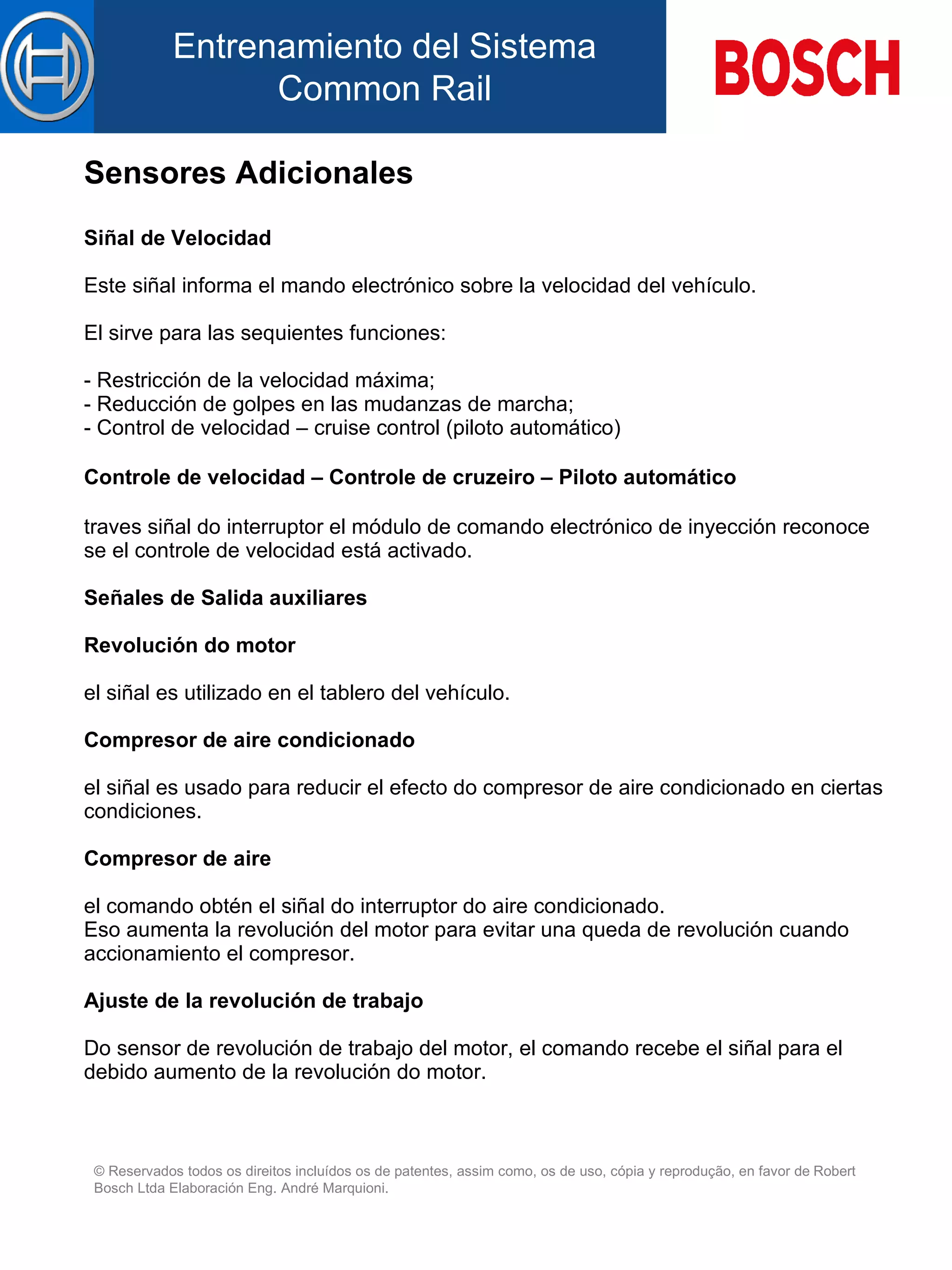 Sensores Adicionales Siñal de Velocidad   Este siñal informa el mando electrónico sobre la velocidad d el  vehículo.   El sirve para  l as sequientes funciones:   - Restricción de la velocidad máxima; - Reducción de  golpes  en las mudanzas de marcha; - Control de velocidad – cruise control (piloto automático)   Controle de velocidad – Controle de cruzeiro – Piloto automático   traves siñal do interruptor el módulo de comando electrónico de inyección reconoce se el controle de velocidad está activado.   Señales de Salida auxiliares   Revolución do motor   el siñal es utilizado  en el   tablero  d el  vehículo.   Compresor de aire condicionado   el siñal es usado para reducir el efecto do compresor de aire condicionado en ciertas condiciones.   Compresor de aire   el comando obtén el siñal do interruptor do aire condicionado. Eso aumenta la revolución del motor para evitar una queda de revolución cuando accionamiento el compresor.   Ajuste de  la  revolución de trabajo   Do sensor de revolución de trabajo del motor, el comando recebe el siñal para el debido aumento de la revolución do motor. 