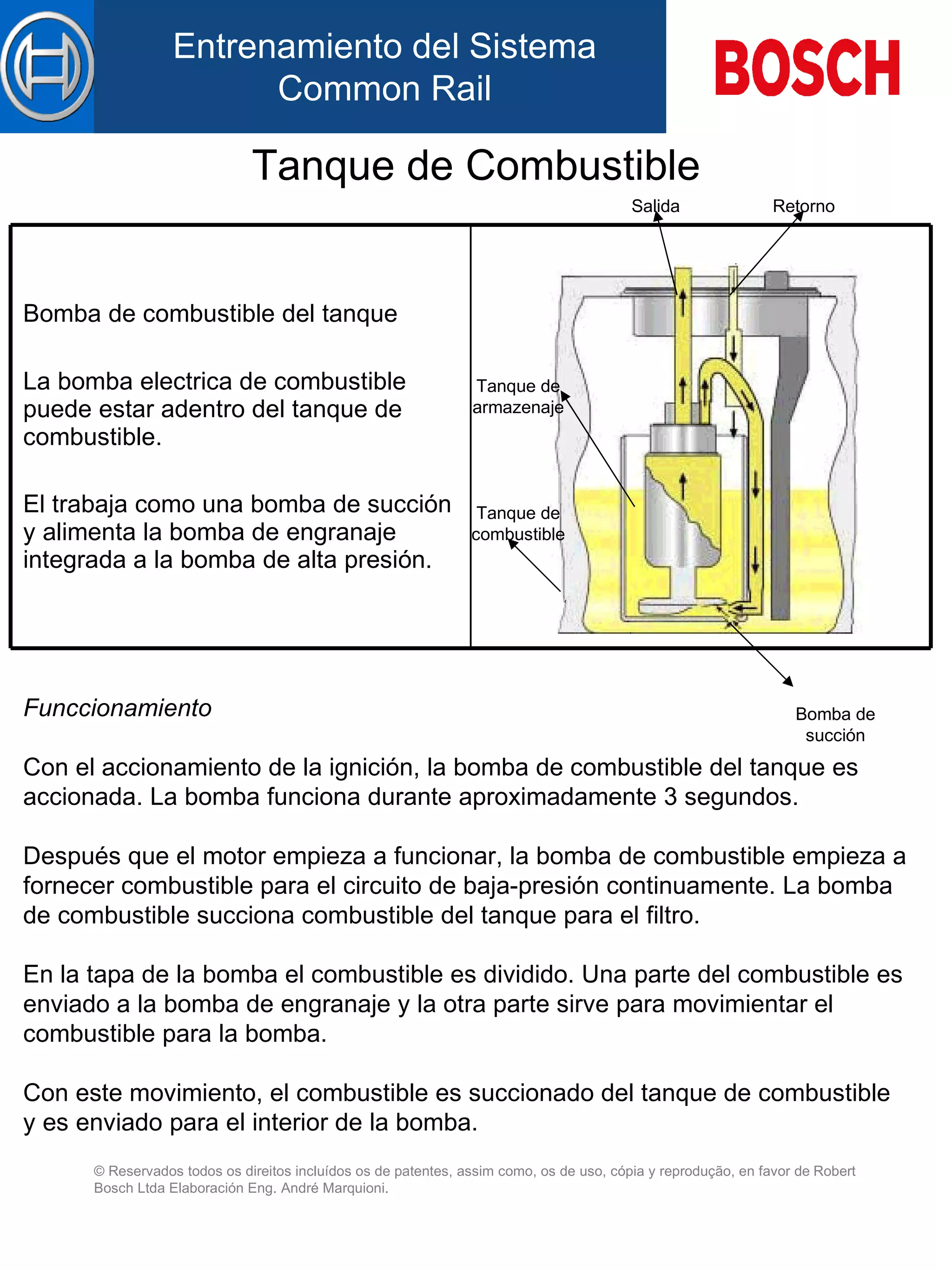 Tanque de Combustible Fun c cionam iento Con el accionamiento de la ignición, la bomba de combustible d el  tanque es  accionada . La bomba funciona durante aproximadamente 3 segundos. Después que el motor empieza a funcionar, la bomba  de  combustible empieza a fornecer combustible  para  el circuito de baja-presión continuamente. La bomba de combustible succiona combustible d el  tanque para el filtro. En la tapa de la bomba el combustible es dividido. Una parte del combustible es enviado a la bomba de engranaje y la otra parte sirve para movimientar el combustible para la bomba. Con este movimiento, el combustible es succionado d el  tanque de combustible  y  es enviado  para  el interior de la bomba. Bomba de combustible d el  tanque   La  bomba electrica de combustible  puede  est ar adentro del  tanque de combustible. El traba ja  como u na  bomba de suc ción   y  alimenta  l a bomba de engranaje integrada  a la  bomba de alta pres ión . Bomba de succión Salida Tanque de combustible Tanque de armazenaje Retorno 