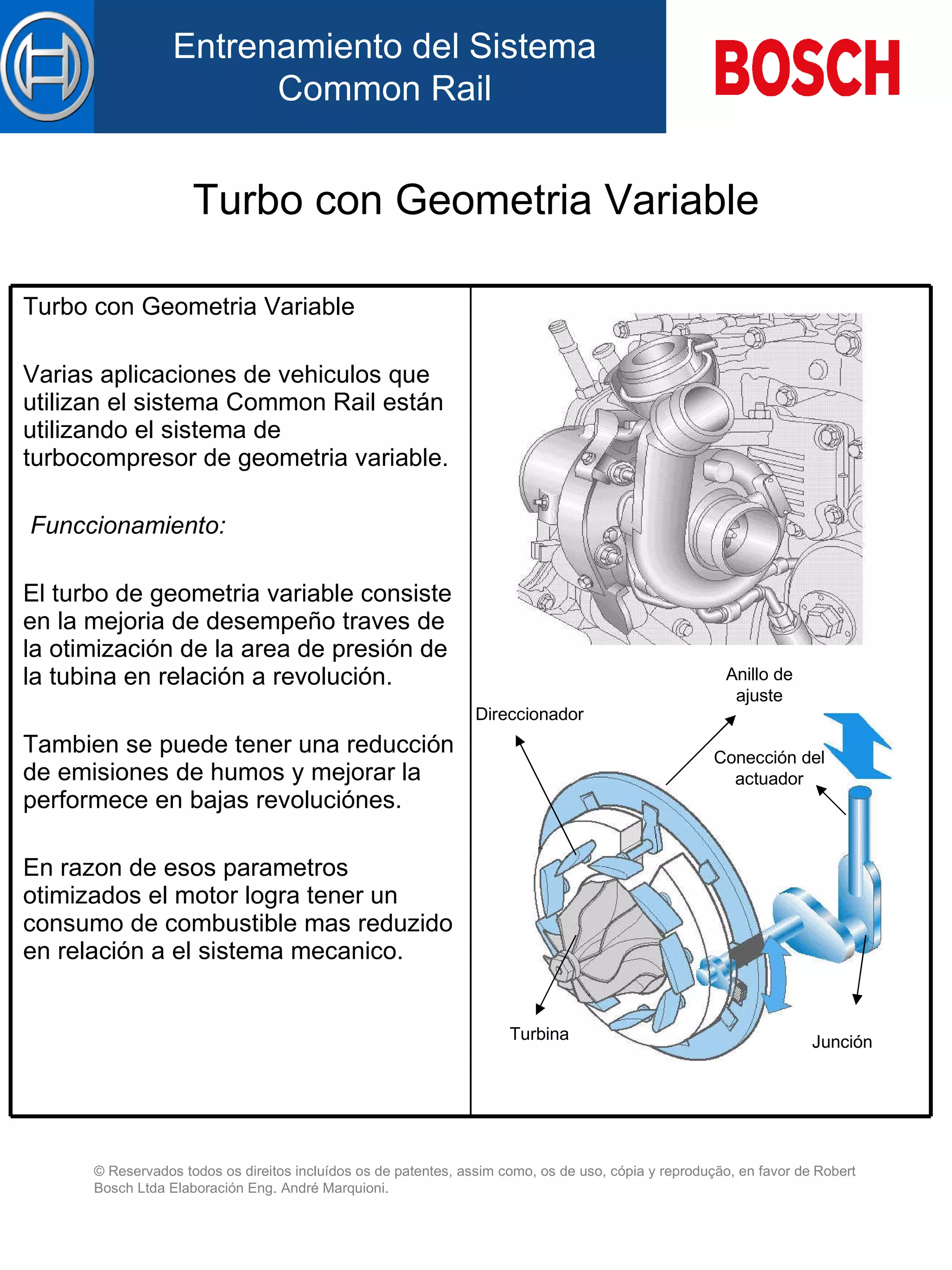 Turbo con Geometria Variable Direccionador Junción Anillo de ajuste Conección del actuador Turbina Turbo con Geometria Variable   Varias aplicaciones de vehiculos que utilizan el sistema Common Rail están utilizando el sistema de turbocompresor de geometria variable. Funccionamiento: El turbo de geometria variable consiste en la mejoria de desempeño traves de la otimización de la area de presión de la tubina en relación a revolución. Tambien se puede tener una reducción de emisiones de humos y mejorar la performece en bajas revoluciónes. En razon de esos parametros otimizados el motor logra tener un consumo de combustible mas reduzido en relación a el sistema mecanico. 